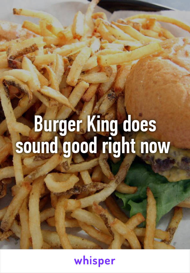 Burger King does sound good right now 