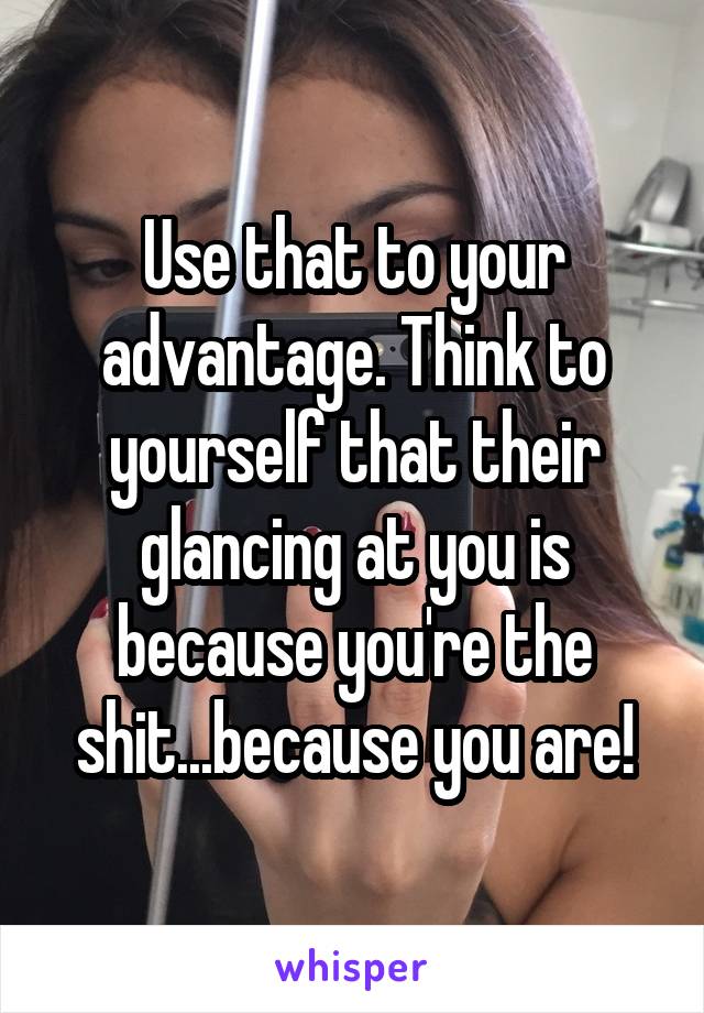 Use that to your advantage. Think to yourself that their glancing at you is because you're the shit...because you are!