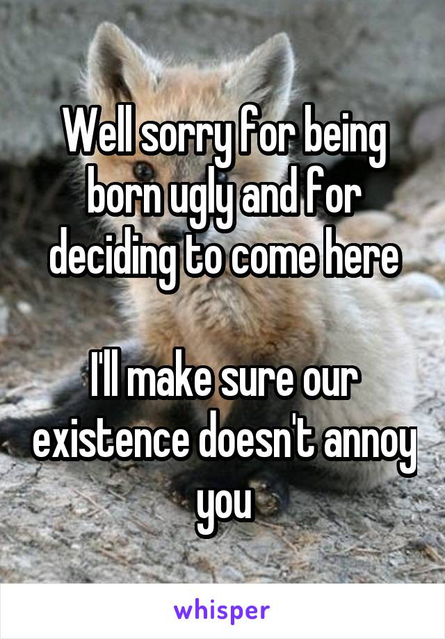 Well sorry for being born ugly and for deciding to come here

I'll make sure our existence doesn't annoy you