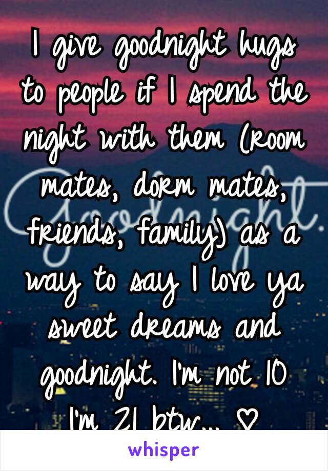 I give goodnight hugs to people if I spend the night with them (room mates, dorm mates, friends, family) as a way to say I love ya sweet dreams and goodnight. I'm not 10 I'm 21 btw... ♡