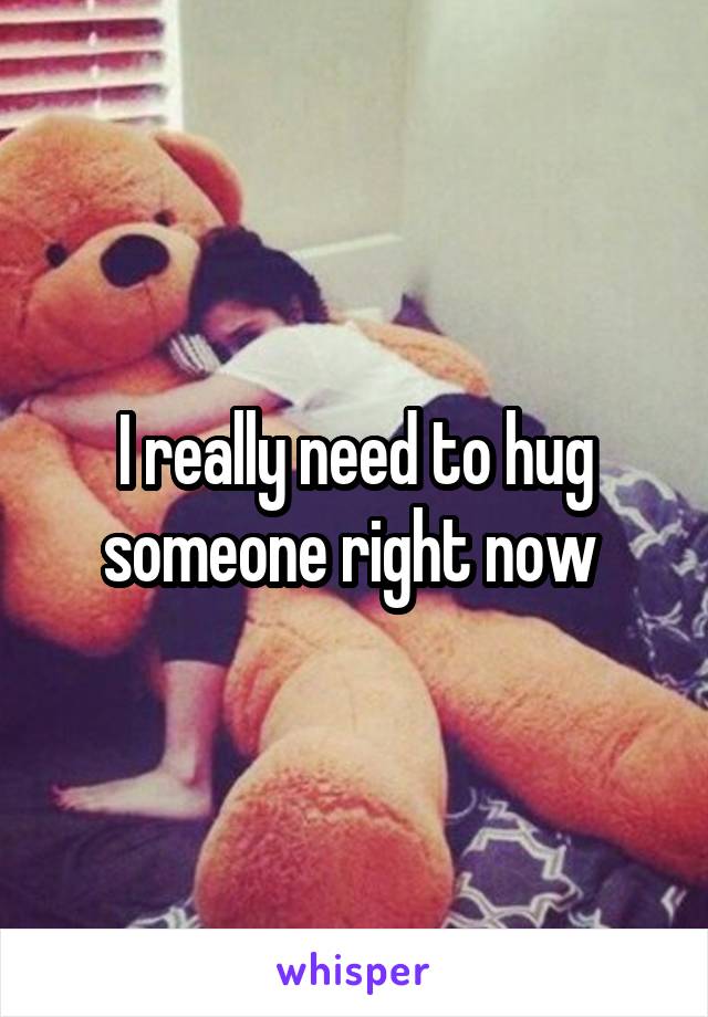 I really need to hug someone right now 