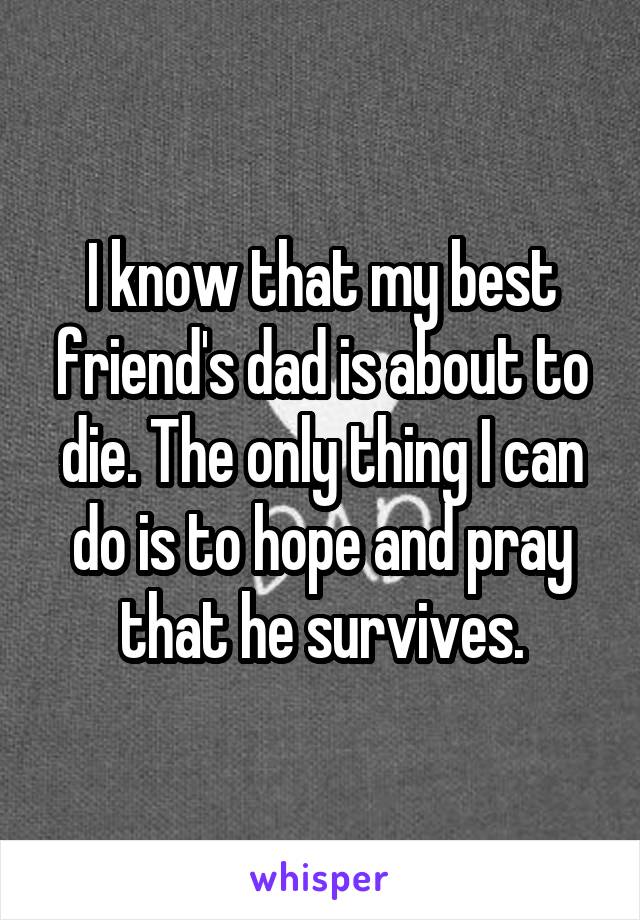 I know that my best friend's dad is about to die. The only thing I can do is to hope and pray that he survives.