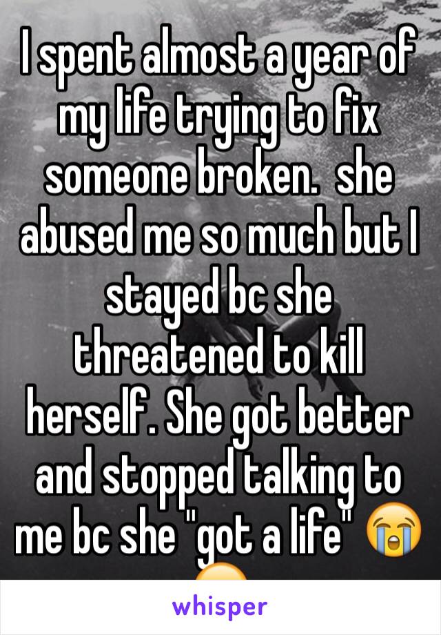 I spent almost a year of my life trying to fix someone broken.  she abused me so much but I stayed bc she threatened to kill herself. She got better and stopped talking to me bc she "got a life" 😭😔