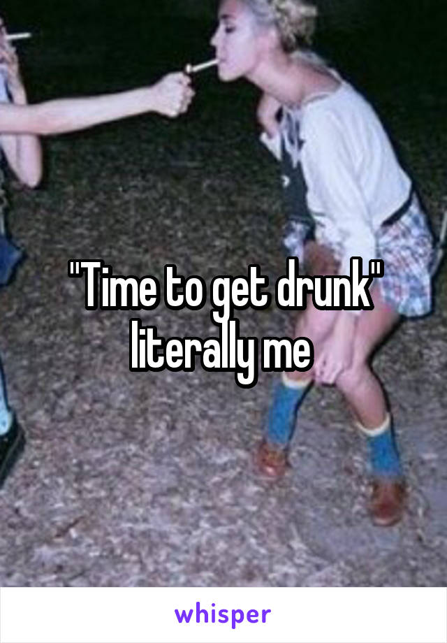 "Time to get drunk" literally me 