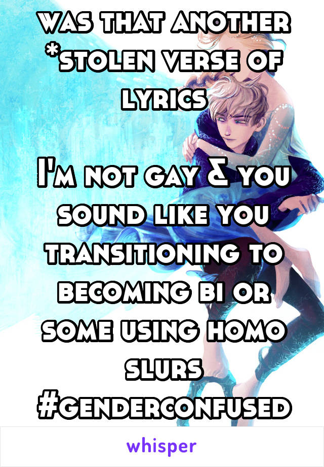 was that another *stolen verse of lyrics

I'm not gay & you sound like you transitioning to becoming bi or some using homo slurs #genderconfused
#onlinelyricsthief