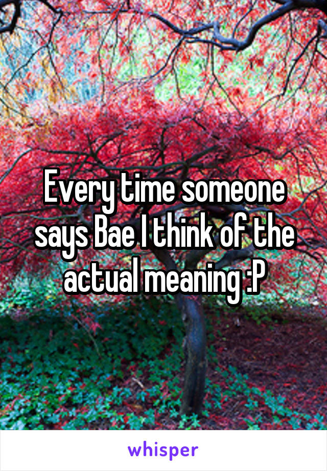 Every time someone says Bae I think of the actual meaning :P