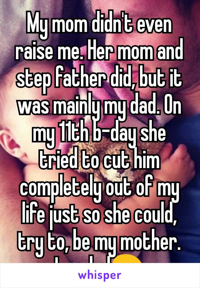 My mom didn't even raise me. Her mom and step father did, but it was mainly my dad. On my 11th b-day she tried to cut him completely out of my life just so she could, try to, be my mother. Imy dad😖