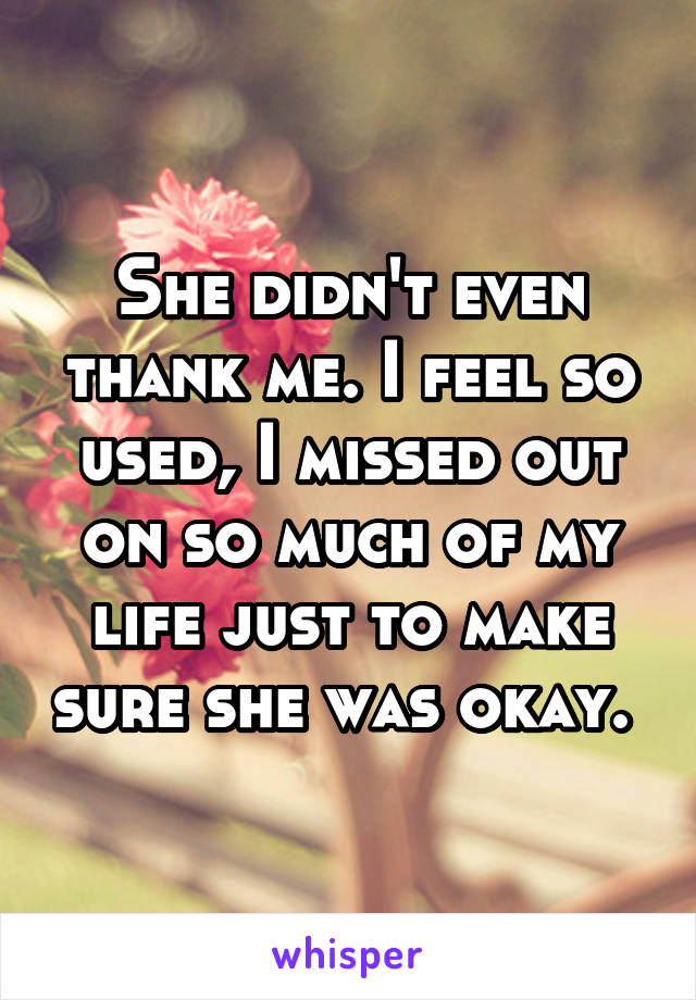 She didn't even thank me. I feel so used, I missed out on so much of my life just to make sure she was okay. 