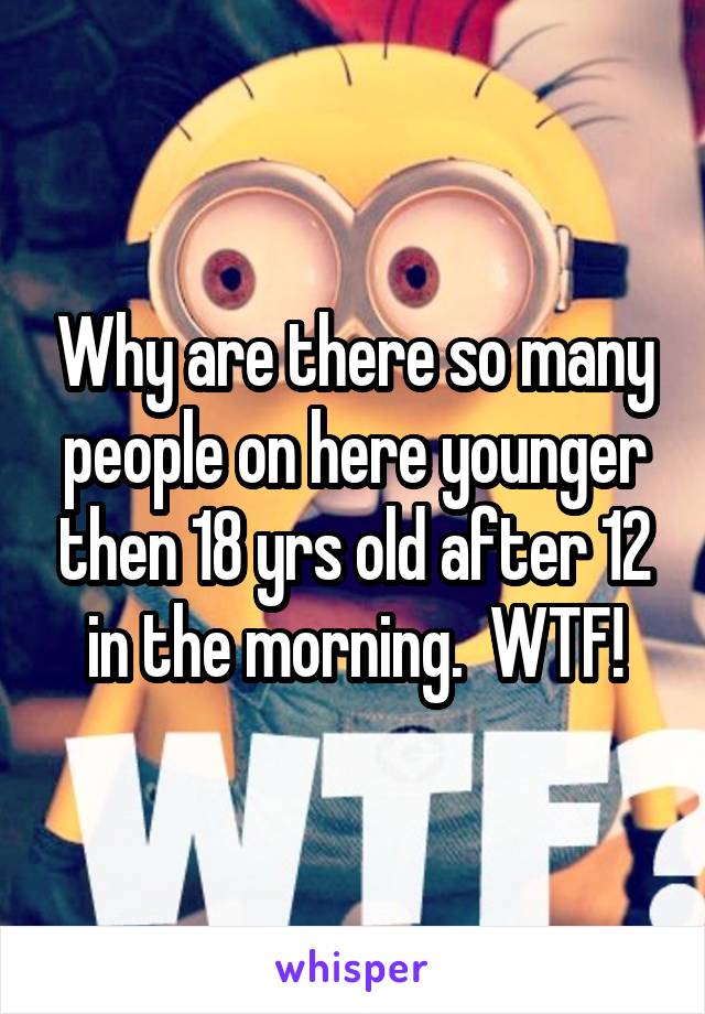 Why are there so many people on here younger then 18 yrs old after 12 in the morning.  WTF!