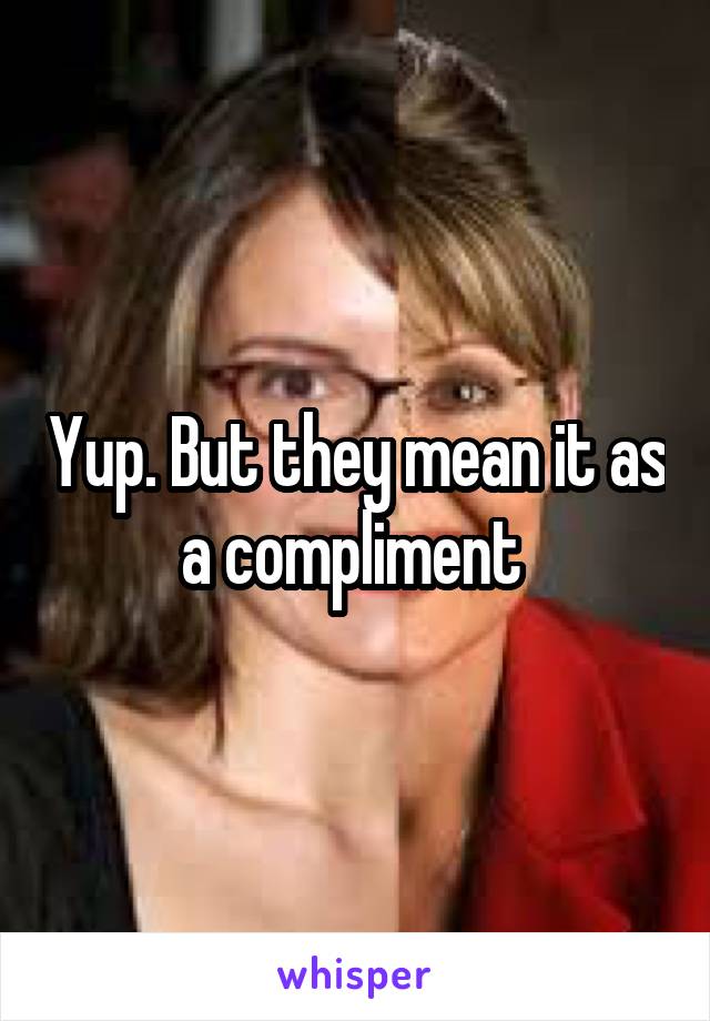 Yup. But they mean it as a compliment 