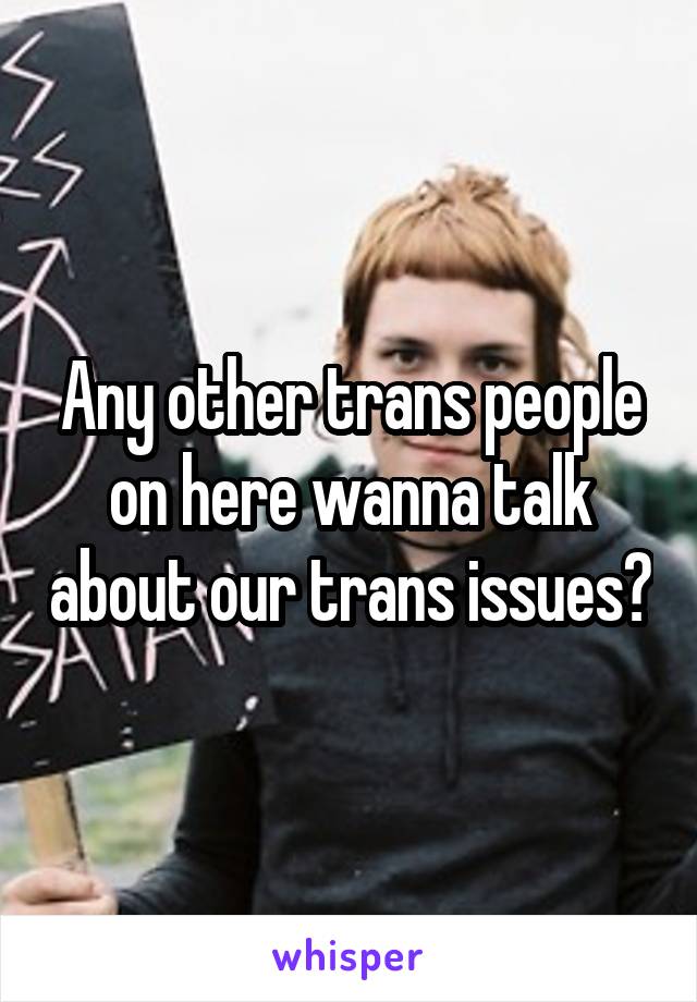 Any other trans people on here wanna talk about our trans issues?