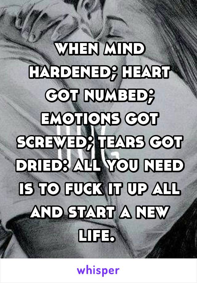 when mind hardened; heart got numbed; emotions got screwed; tears got dried: all you need is to fuck it up all and start a new life. 