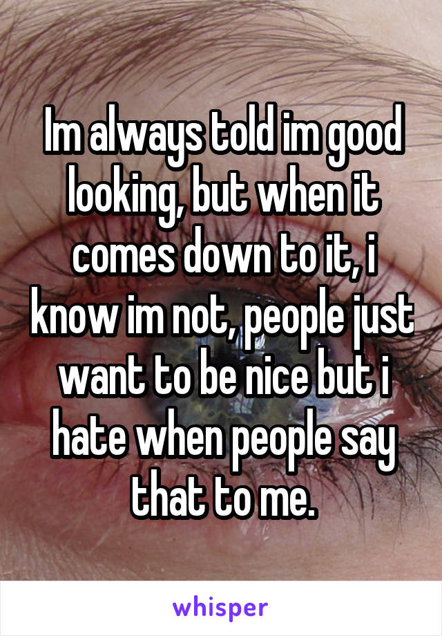 Im always told im good looking, but when it comes down to it, i know im not, people just want to be nice but i hate when people say that to me.