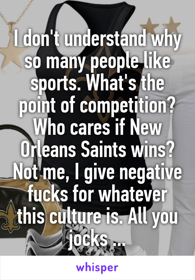 I don't understand why so many people like sports. What's the point of competition? Who cares if New Orleans Saints wins? Not me, I give negative fucks for whatever this culture is. All you jocks ...