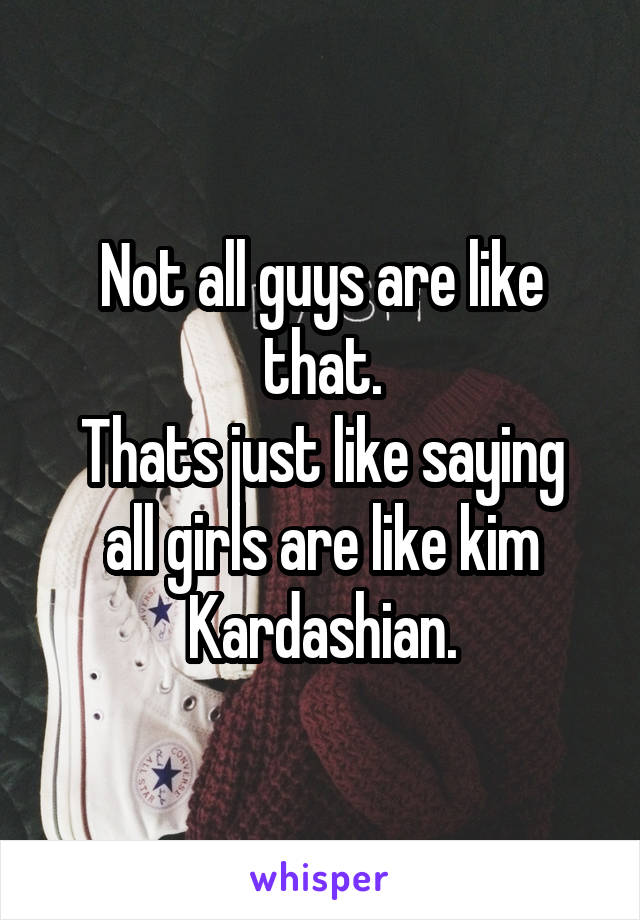 Not all guys are like that.
Thats just like saying all girls are like kim Kardashian.