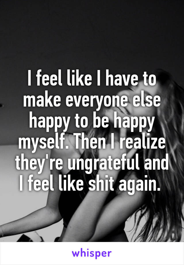 I feel like I have to make everyone else happy to be happy myself. Then I realize they're ungrateful and I feel like shit again. 