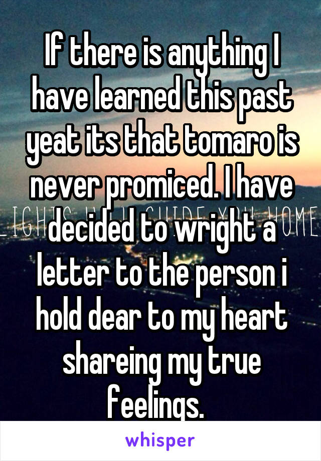 If there is anything I have learned this past yeat its that tomaro is never promiced. I have decided to wright a letter to the person i hold dear to my heart shareing my true feelings.  