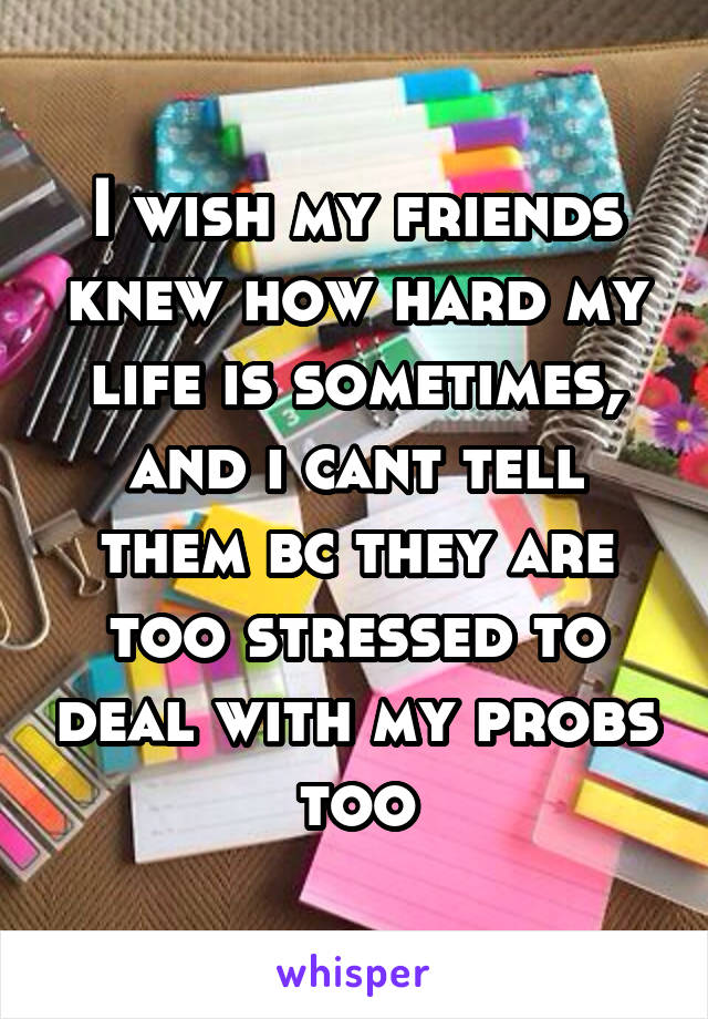 I wish my friends knew how hard my life is sometimes, and i cant tell them bc they are too stressed to deal with my probs too