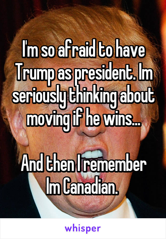 I'm so afraid to have Trump as president. Im seriously thinking about moving if he wins...

And then I remember Im Canadian. 