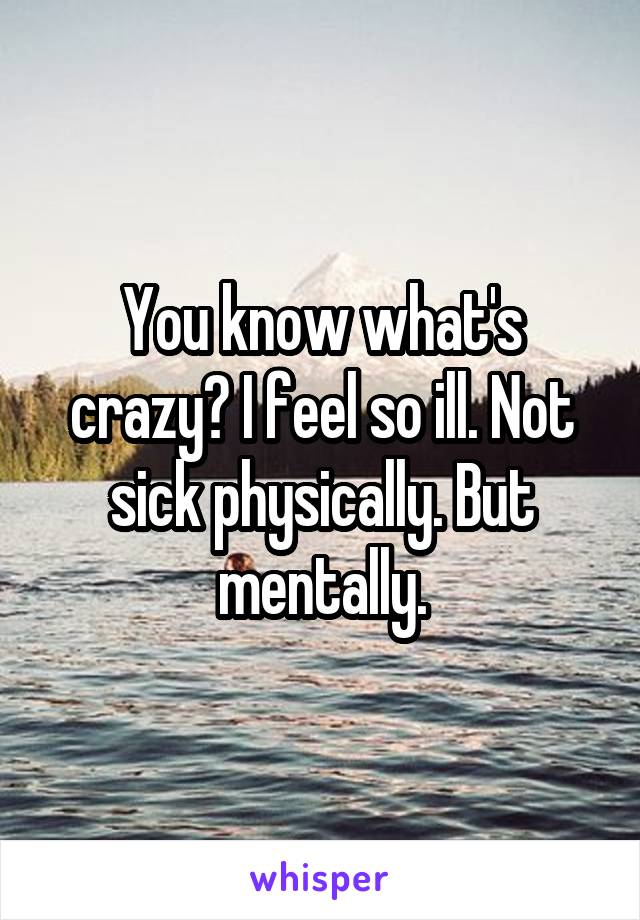 You know what's crazy? I feel so ill. Not sick physically. But mentally.