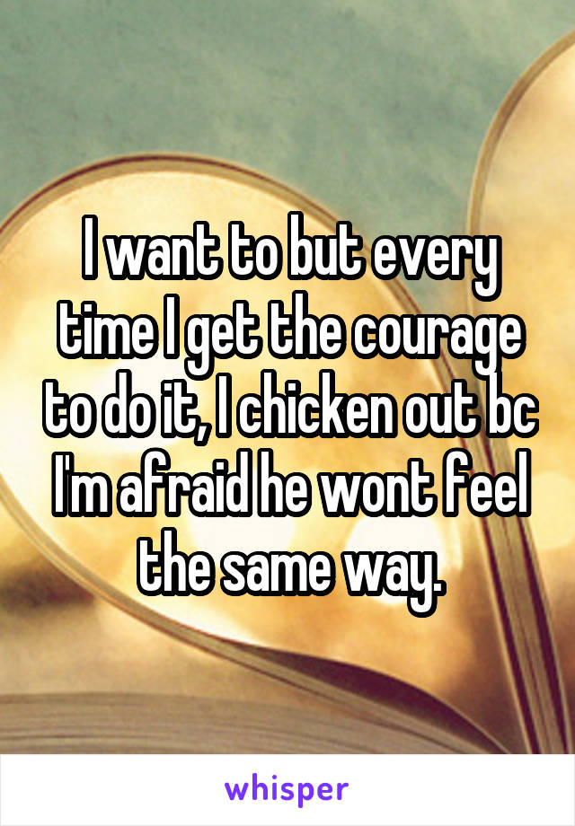 I want to but every time I get the courage to do it, I chicken out bc I'm afraid he wont feel the same way.