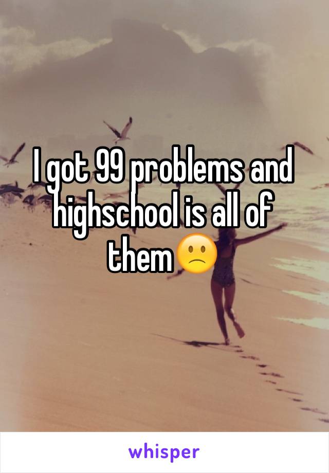 I got 99 problems and highschool is all of them🙁