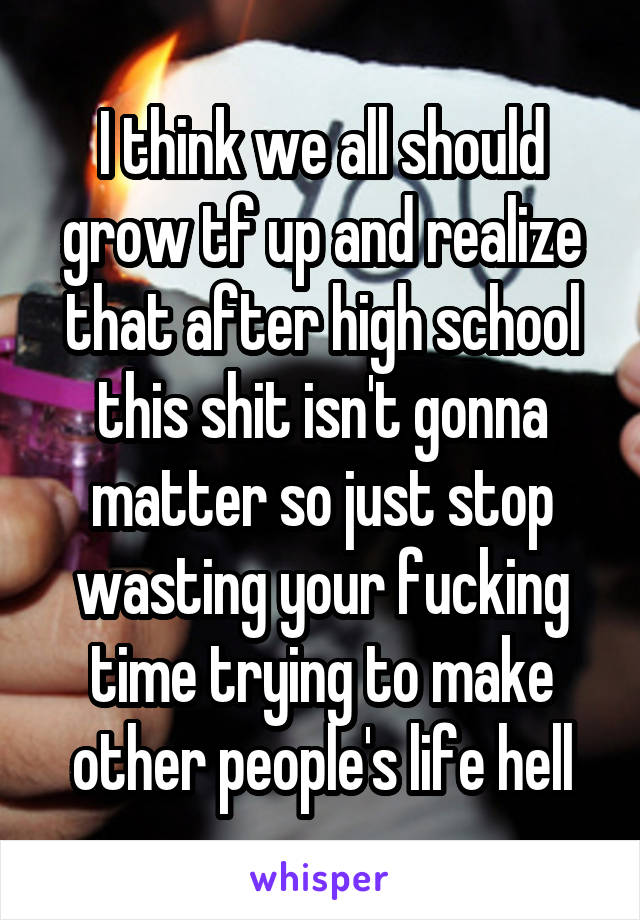 I think we all should grow tf up and realize that after high school this shit isn't gonna matter so just stop wasting your fucking time trying to make other people's life hell