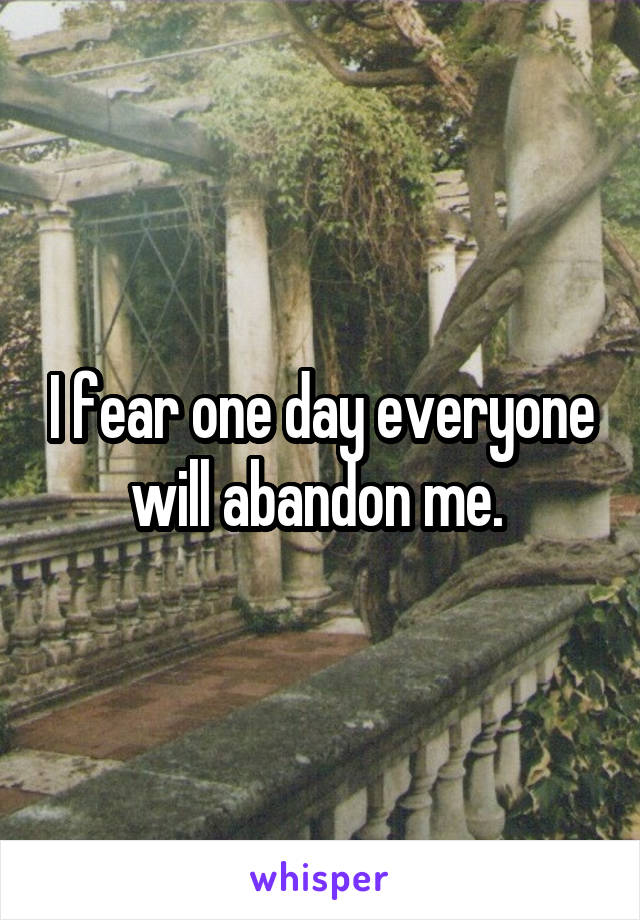 I fear one day everyone will abandon me. 