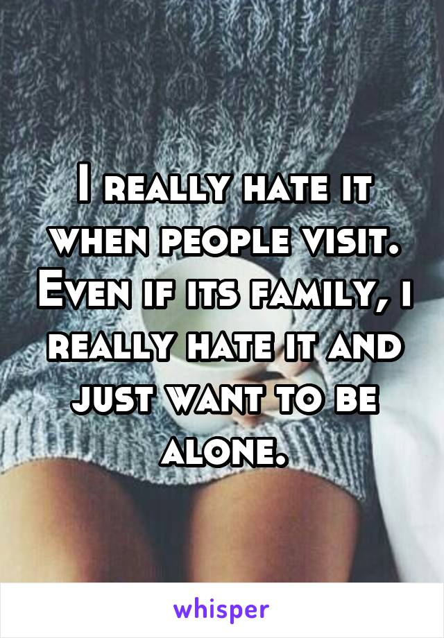 I really hate it when people visit. Even if its family, i really hate it and just want to be alone.