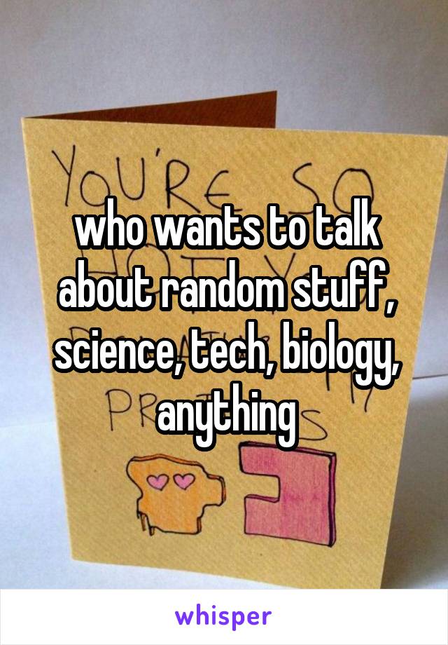 who wants to talk about random stuff, science, tech, biology, anything