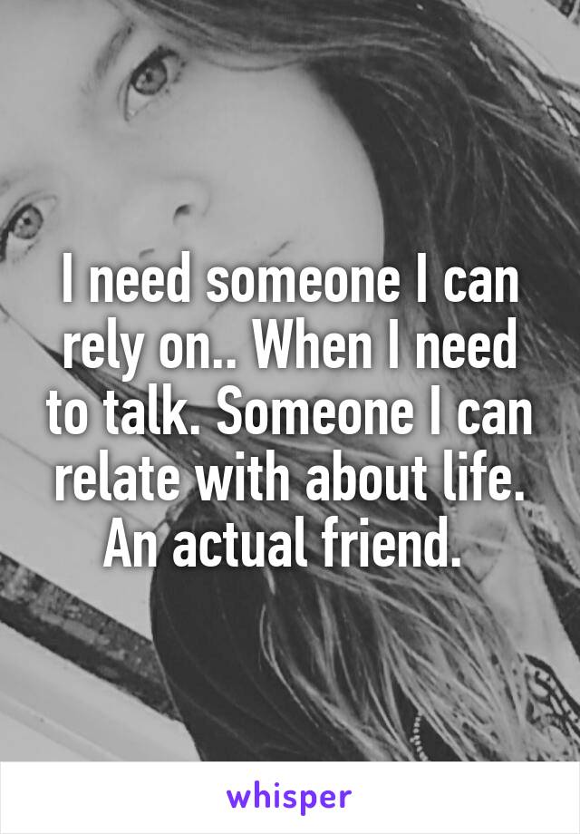 I need someone I can rely on.. When I need to talk. Someone I can relate with about life. An actual friend. 