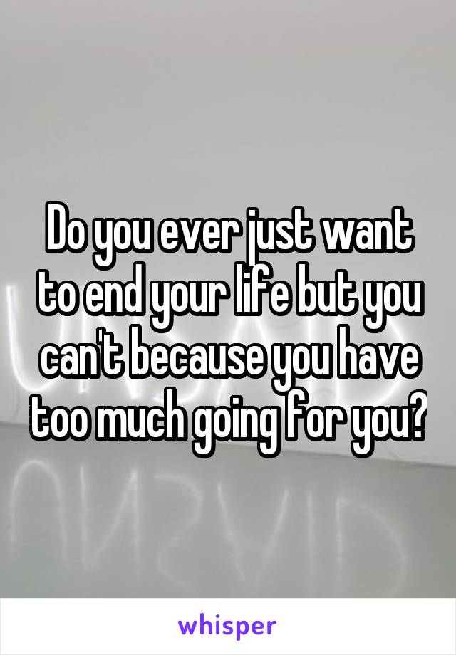 Do you ever just want to end your life but you can't because you have too much going for you?