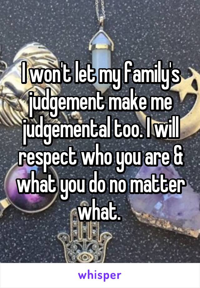 I won't let my family's judgement make me judgemental too. I will respect who you are & what you do no matter what. 