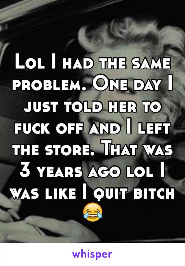 Lol I had the same problem. One day I just told her to fuck off and I left the store. That was 3 years ago lol I was like I quit bitch 😂