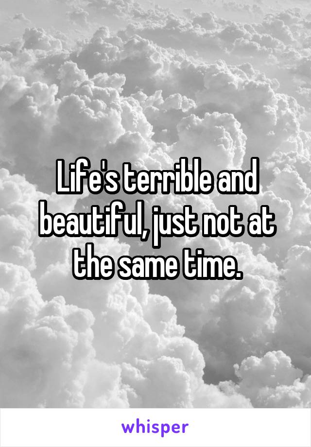 Life's terrible and beautiful, just not at the same time.