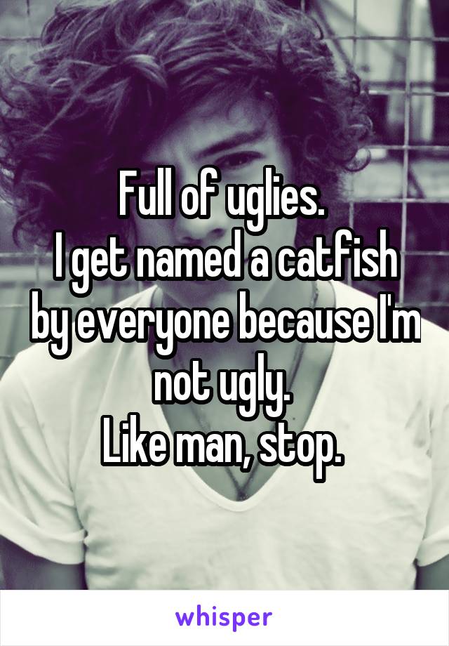 Full of uglies. 
I get named a catfish by everyone because I'm not ugly. 
Like man, stop. 