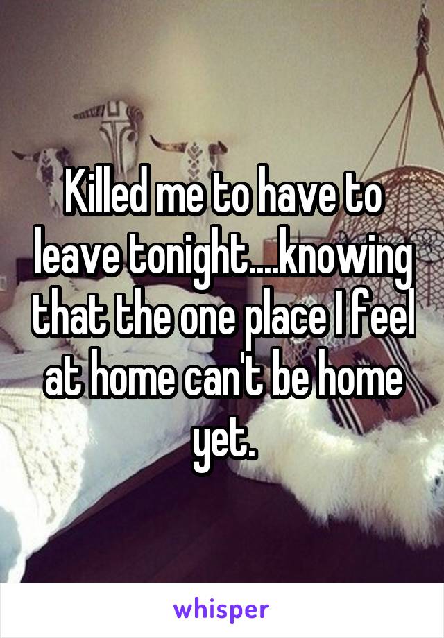 Killed me to have to leave tonight....knowing that the one place I feel at home can't be home yet.