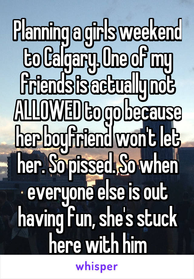 Planning a girls weekend to Calgary. One of my friends is actually not ALLOWED to go because her boyfriend won't let her. So pissed. So when everyone else is out having fun, she's stuck here with him