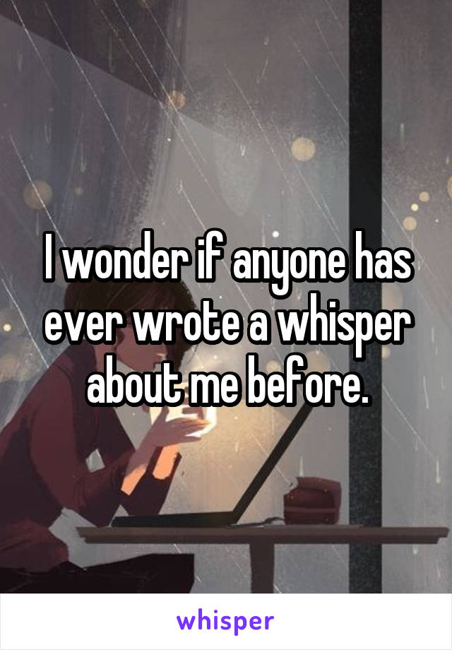 I wonder if anyone has ever wrote a whisper about me before.