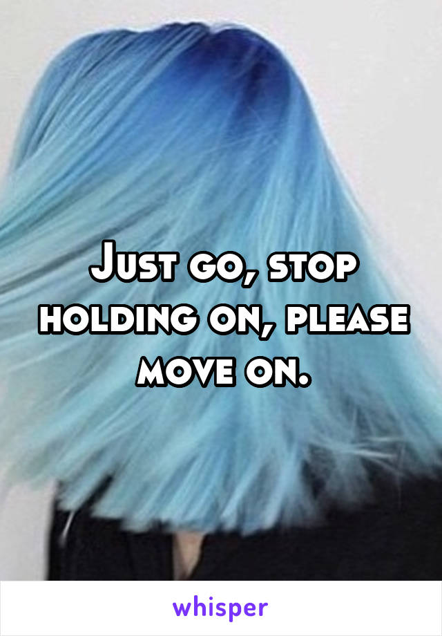 Just go, stop holding on, please move on.