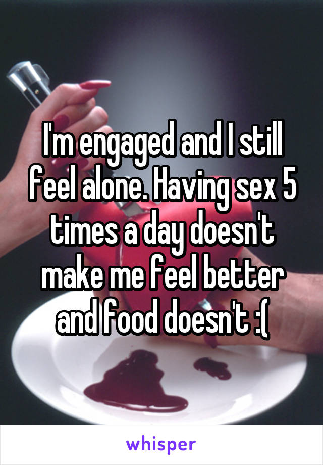 I'm engaged and I still feel alone. Having sex 5 times a day doesn't make me feel better and food doesn't :(