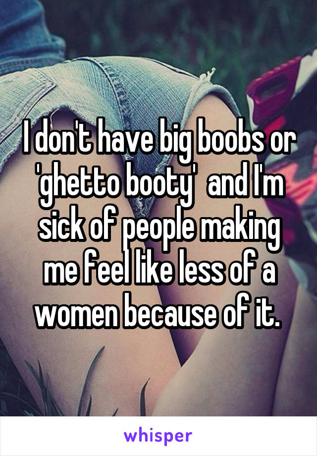 I don't have big boobs or 'ghetto booty'  and I'm sick of people making me feel like less of a women because of it. 