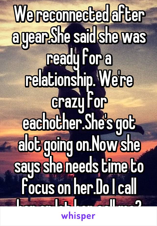 We reconnected after a year.She said she was ready for a relationship. We're crazy for eachother.She's got alot going on.Now she says she needs time to focus on her.Do I call her or let her call me?