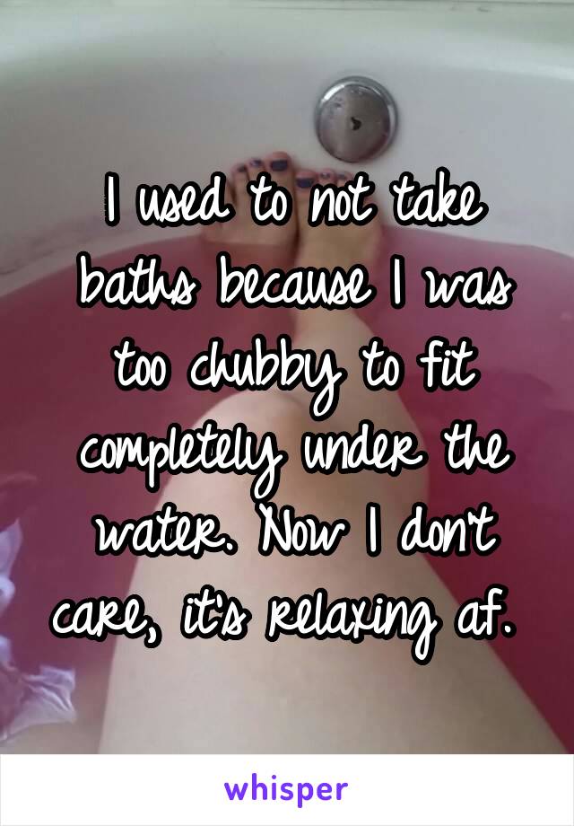 I used to not take baths because I was too chubby to fit completely under the water. Now I don't care, it's relaxing af. 