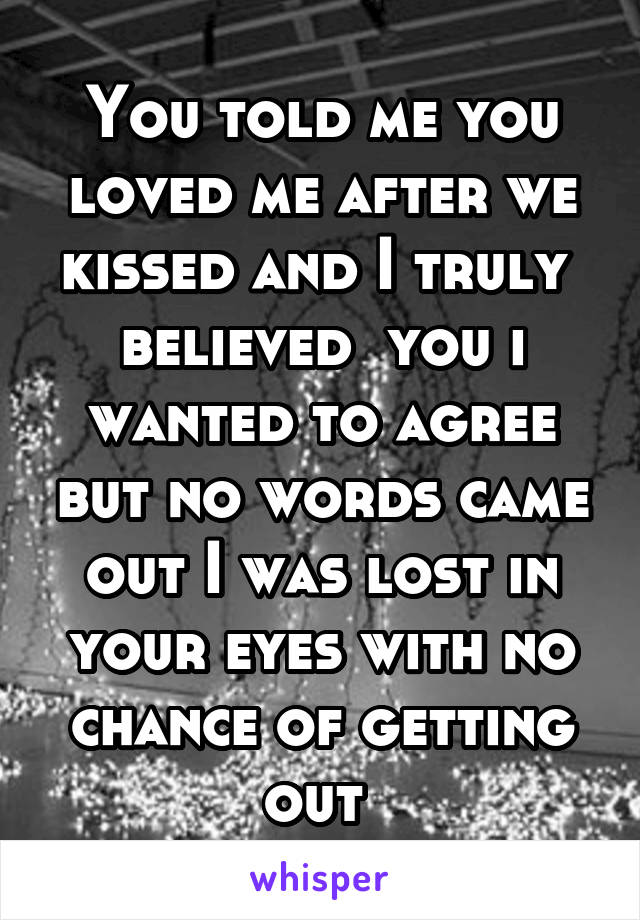 You told me you loved me after we kissed and I truly  believed  you i wanted to agree but no words came out I was lost in your eyes with no chance of getting out 