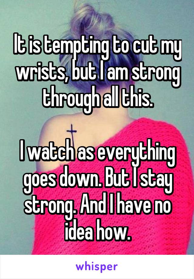 It is tempting to cut my wrists, but I am strong through all this.

I watch as everything goes down. But I stay strong. And I have no idea how.