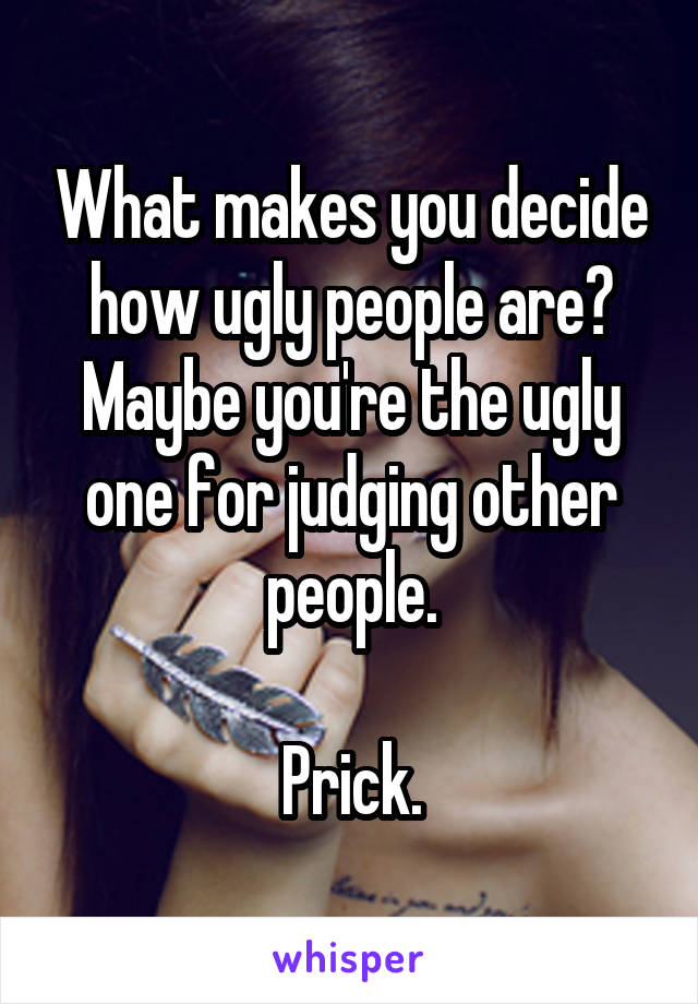 What makes you decide how ugly people are? Maybe you're the ugly one for judging other people.

Prick.