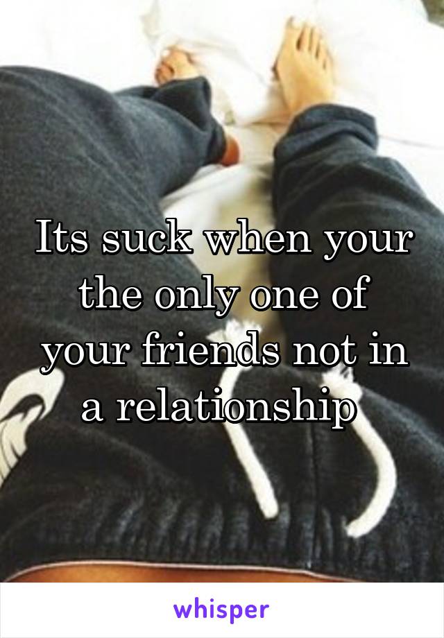 Its suck when your the only one of your friends not in a relationship 