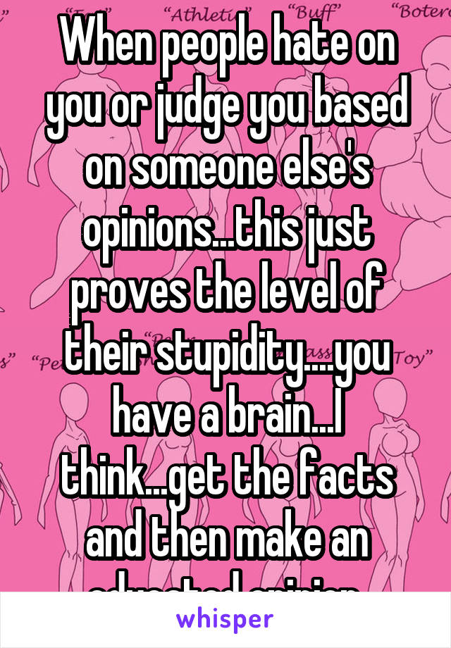 When people hate on you or judge you based on someone else's opinions...this just proves the level of their stupidity....you have a brain...I think...get the facts and then make an educated opinion 