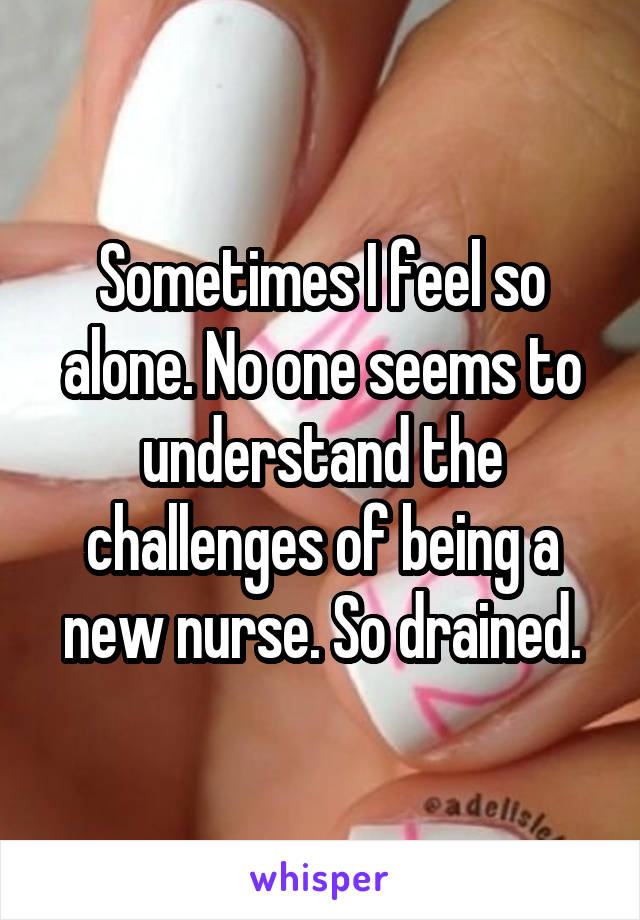 Sometimes I feel so alone. No one seems to understand the challenges of being a new nurse. So drained.